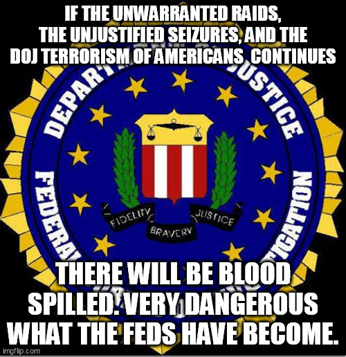 Play unconstitutional games, win Constitutional prizes. | IF THE UNWARRANTED RAIDS, THE UNJUSTIFIED SEIZURES, AND THE DOJ TERRORISM OF AMERICANS  CONTINUES; THERE WILL BE BLOOD SPILLED. VERY DANGEROUS WHAT THE FEDS HAVE BECOME. | image tagged in fbi,doj,trump | made w/ Imgflip meme maker