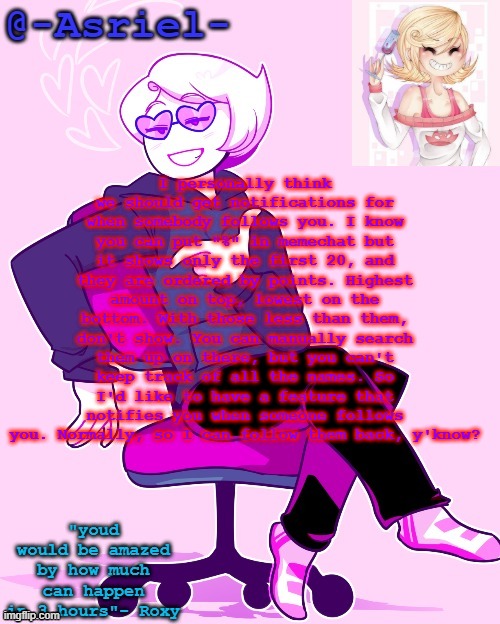 It's a lot to fit in here so I'm sorry if it's hard to read ._. | I personally think we should get notifications for when somebody follows you. I know you can put "%" in memechat but it shows only the first 20, and they are ordered by points. Highest amount on top, lowest on the bottom. With those less than them, don't show. You can manually search them up on there, but you can't keep track of all the names. So I'd like to have a feature that notifies you when someone follows you. Normally, so I can follow them back, y'know? | image tagged in asriel's roxy temp | made w/ Imgflip meme maker