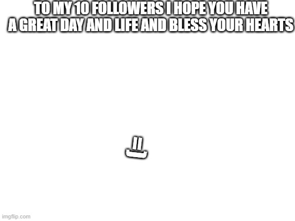 Blank White Template | TO MY 10 FOLLOWERS I HOPE YOU HAVE A GREAT DAY AND LIFE AND BLESS YOUR HEARTS; =) | image tagged in blank white template | made w/ Imgflip meme maker