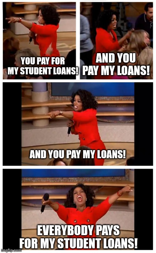 $400 billion to go around for everybody so no one feels left out | YOU PAY FOR MY STUDENT LOANS! AND YOU PAY MY LOANS! AND YOU PAY MY LOANS! EVERYBODY PAYS FOR MY STUDENT LOANS! | image tagged in memes,oprah you get a car everybody gets a car,democrats,student loans | made w/ Imgflip meme maker