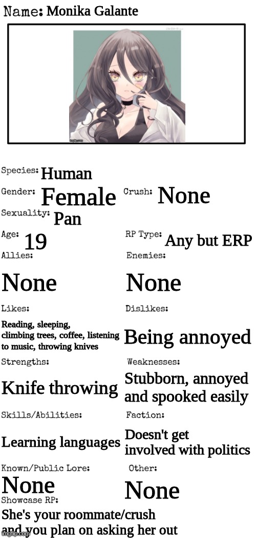 Romance RP, any gender, no joke or bambi OCs, no ERP, and no killing her. | Monika Galante; Human; None; Female; Pan; 19; Any but ERP; None; None; Being annoyed; Reading, sleeping, climbing trees, coffee, listening to music, throwing knives; Stubborn, annoyed and spooked easily; Knife throwing; Learning languages; Doesn't get involved with politics; None; None; She's your roommate/crush and you plan on asking her out | image tagged in new oc showcase for rp stream | made w/ Imgflip meme maker