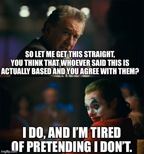 I'm tired of pretending it's not | SO LET ME GET THIS STRAIGHT, YOU THINK THAT WHOEVER SAID THIS IS ACTUALLY BASED AND YOU AGREE WITH THEM? I DO, AND I’M TIRED OF PRETENDING I | image tagged in i'm tired of pretending it's not | made w/ Imgflip meme maker