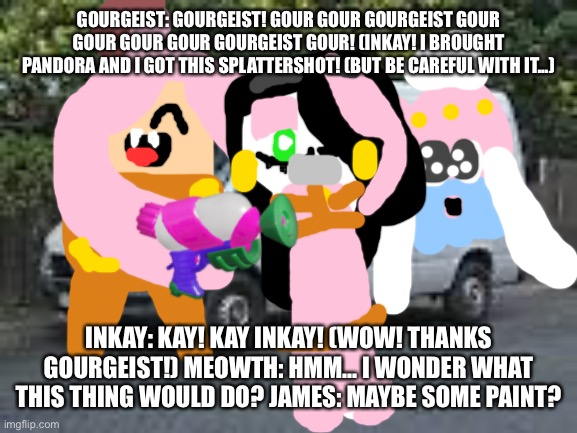 Gourgeist and Inkay: Episode 3 | GOURGEIST: GOURGEIST! GOUR GOUR GOURGEIST GOUR GOUR GOUR GOUR GOURGEIST GOUR! (INKAY! I BROUGHT PANDORA AND I GOT THIS SPLATTERSHOT! (BUT BE CAREFUL WITH IT...); INKAY: KAY! KAY INKAY! (WOW! THANKS GOURGEIST!) MEOWTH: HMM... I WONDER WHAT THIS THING WOULD DO? JAMES: MAYBE SOME PAINT? | image tagged in white van,pokemon,chuck chicken | made w/ Imgflip meme maker
