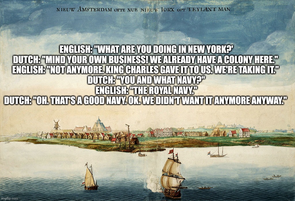 Conquest of New Amsterdam | ENGLISH: "WHAT ARE YOU DOING IN NEW YORK?'

DUTCH: "MIND YOUR OWN BUSINESS! WE ALREADY HAVE A COLONY HERE." 
ENGLISH: "NOT ANYMORE. KING CHARLES GAVE IT TO US. WE'RE TAKING IT." 
DUTCH: "YOU AND WHAT NAVY?"
ENGLISH: "THE ROYAL NAVY."
DUTCH: "OH. THAT'S A GOOD NAVY. OK. WE DIDN'T WANT IT ANYMORE ANYWAY." | image tagged in uk,british empire,england,dutch,new york city | made w/ Imgflip meme maker