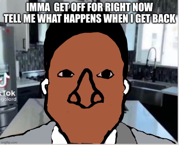 n | IMMA  GET OFF FOR RIGHT NOW TELL ME WHAT HAPPENS WHEN I GET BACK | image tagged in n | made w/ Imgflip meme maker