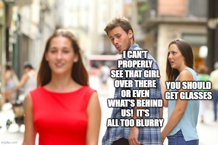Distracted Boyfriend Meme |  I CAN'T PROPERLY SEE THAT GIRL OVER THERE OR EVEN WHAT'S BEHIND US!  IT'S ALL TOO BLURRY; YOU SHOULD GET GLASSES | image tagged in memes,distracted boyfriend | made w/ Imgflip meme maker