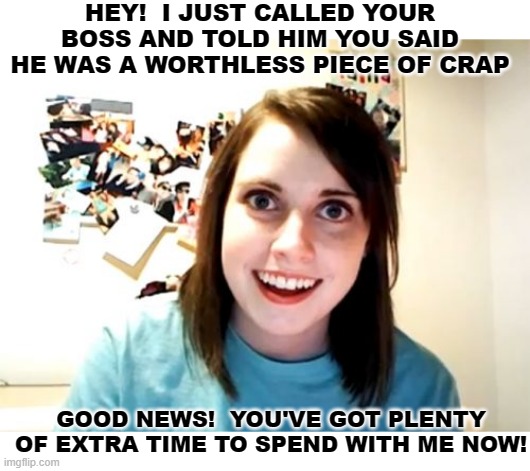 She'll Always Have Your Back, And She'll Never Give It Up! | HEY!  I JUST CALLED YOUR BOSS AND TOLD HIM YOU SAID HE WAS A WORTHLESS PIECE OF CRAP; GOOD NEWS!  YOU'VE GOT PLENTY OF EXTRA TIME TO SPEND WITH ME NOW! | image tagged in memes,overly attached girlfriend,dark humor,humor,funny,funny memes | made w/ Imgflip meme maker