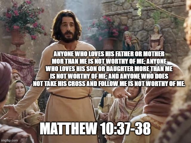 Word of Jesus | ANYONE WHO LOVES HIS FATHER OR MOTHER MOR THAN ME IS NOT WORTHY OF ME; ANYONE WHO LOVES HIS SON OR DAUGHTER MORE THAN ME IS NOT WORTHY OF ME; AND ANYONE WHO DOES NOT TAKE HIS CROSS AND FOLLOW ME IS NOT WORTHY OF ME. MATTHEW 10:37-38 | image tagged in word of jesus | made w/ Imgflip meme maker