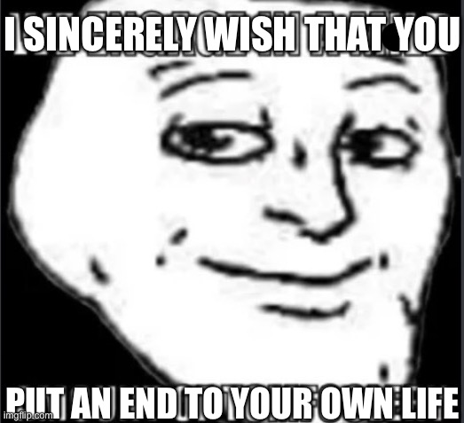 mild amount of tomfoolery | I SINCERELY WISH THAT YOU PUT AN END TO YOUR OWN LIFE | image tagged in mild amount of tomfoolery | made w/ Imgflip meme maker