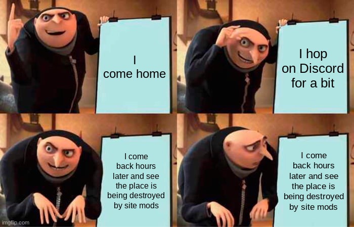 Gru's Plan Meme | I come home; I hop on Discord for a bit; I come back hours later and see the place is being destroyed by site mods; I come back hours later and see the place is being destroyed by site mods | image tagged in memes,gru's plan | made w/ Imgflip meme maker