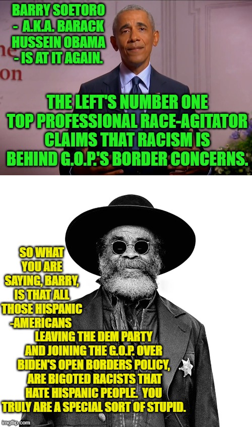 It's about time that someone finally spoke truth to the Left's sacred and holy anointed one. | BARRY SOETORO -  A.K.A. BARACK HUSSEIN OBAMA - IS AT IT AGAIN. THE LEFT'S NUMBER ONE TOP PROFESSIONAL RACE-AGITATOR CLAIMS THAT RACISM IS BEHIND G.O.P.'S BORDER CONCERNS. SO WHAT YOU ARE SAYING, BARRY, IS THAT ALL THOSE HISPANIC -AMERICANS; LEAVING THE DEM PARTY AND JOINING THE G.O.P. OVER BIDEN'S OPEN BORDERS POLICY,  ARE BIGOTED RACISTS THAT HATE HISPANIC PEOPLE.  YOU TRULY ARE A SPECIAL SORT OF STUPID. | image tagged in barack obama | made w/ Imgflip meme maker