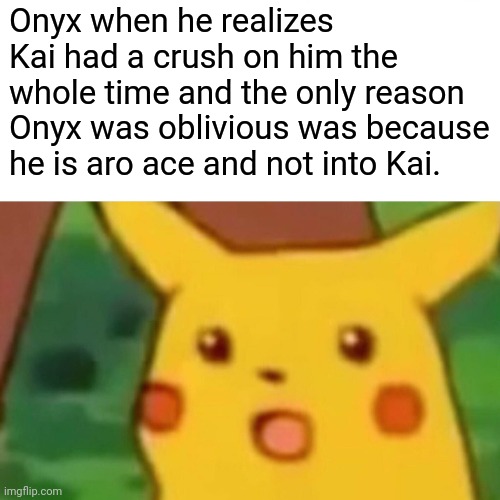 Surprised Pikachu | Onyx when he realizes Kai had a crush on him the whole time and the only reason Onyx was oblivious was because he is aro ace and not into Kai. | image tagged in memes,surprised pikachu | made w/ Imgflip meme maker