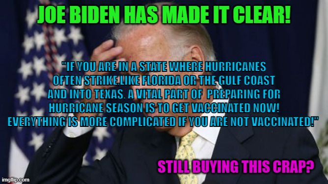 Joe Biden | JOE BIDEN HAS MADE IT CLEAR! "IF YOU ARE IN A STATE WHERE HURRICANES OFTEN STRIKE,LIKE FLORIDA OR THE GULF COAST AND INTO TEXAS, A VITAL PART OF  PREPARING FOR HURRICANE SEASON IS TO GET VACCINATED NOW! EVERYTHING IS MORE COMPLICATED IF YOU ARE NOT VACCINATED!"; STILL BUYING THIS CRAP? | image tagged in joe biden,hurricanes,florida,climate change,memes,bullshit | made w/ Imgflip meme maker