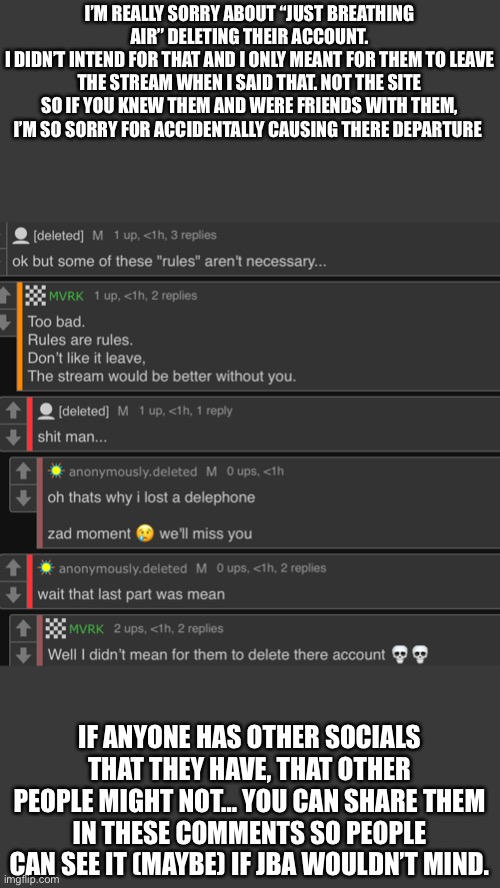 I’m very sorry. This was an unintentional side effect of supporting the rules. But I won’t stop. | I’M REALLY SORRY ABOUT “JUST BREATHING AIR” DELETING THEIR ACCOUNT.
I DIDN’T INTEND FOR THAT AND I ONLY MEANT FOR THEM TO LEAVE THE STREAM WHEN I SAID THAT. NOT THE SITE
SO IF YOU KNEW THEM AND WERE FRIENDS WITH THEM, I’M SO SORRY FOR ACCIDENTALLY CAUSING THERE DEPARTURE; IF ANYONE HAS OTHER SOCIALS THAT THEY HAVE, THAT OTHER PEOPLE MIGHT NOT… YOU CAN SHARE THEM IN THESE COMMENTS SO PEOPLE CAN SEE IT (MAYBE) IF JBA WOULDN’T MIND. | made w/ Imgflip meme maker