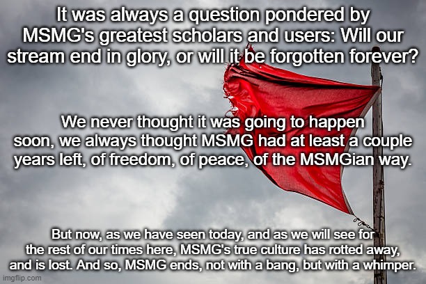It was always a question pondered by MSMG's greatest scholars and users: Will our stream end in glory, or will it be forgotten forever? We never thought it was going to happen soon, we always thought MSMG had at least a couple years left, of freedom, of peace, of the MSMGian way. But now, as we have seen today, and as we will see for the rest of our times here, MSMG's true culture has rotted away, and is lost. And so, MSMG ends, not with a bang, but with a whimper. | made w/ Imgflip meme maker