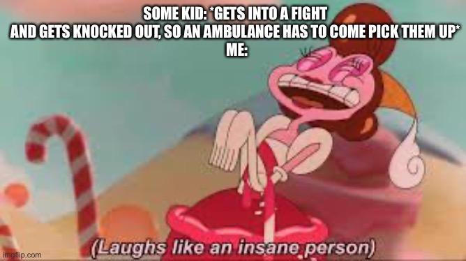 this actually happened today during lunch at school ;-;, and yes, I’m aware I shouldn’t be laughing ;-; | SOME KID: *GETS INTO A FIGHT AND GETS KNOCKED OUT, SO AN AMBULANCE HAS TO COME PICK THEM UP*
 ME: | image tagged in baroness von bon bon laughs like an insane person template | made w/ Imgflip meme maker