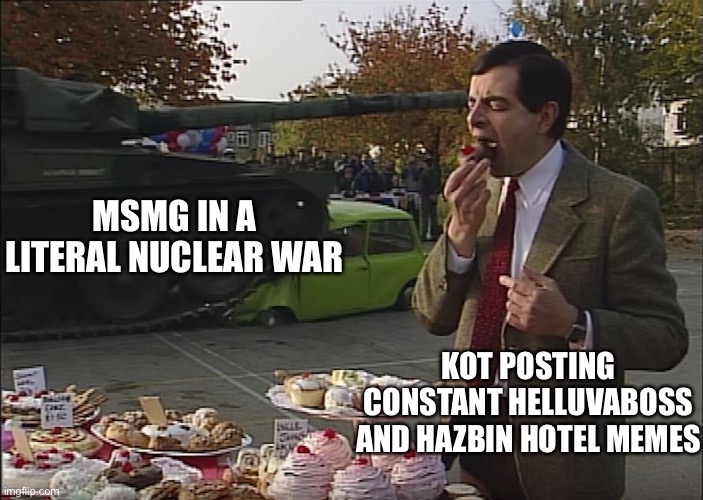 (KSDawg: *accepting it*) | MSMG IN A LITERAL NUCLEAR WAR; KOT POSTING CONSTANT HELLUVABOSS AND HAZBIN HOTEL MEMES | image tagged in mr bean tank | made w/ Imgflip meme maker