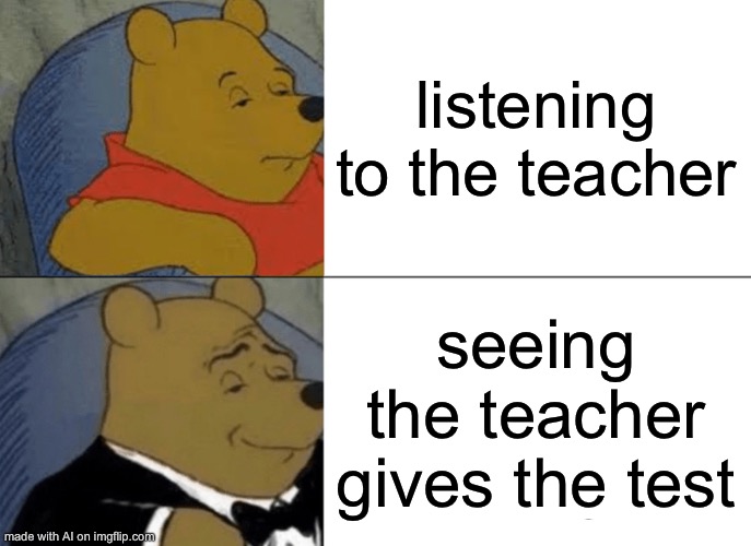 Tuxedo Winnie The Pooh | listening to the teacher; seeing the teacher gives the test | image tagged in memes,tuxedo winnie the pooh | made w/ Imgflip meme maker