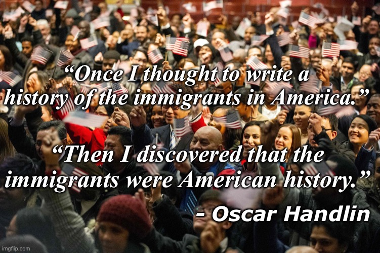 for school | “Once I thought to write a history of the immigrants in America.”; “Then I discovered that the immigrants were American history.”; - Oscar Handlin | image tagged in quotes,inspirational quote,history,american history,quote | made w/ Imgflip meme maker