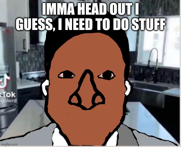 n | IMMA HEAD OUT I GUESS, I NEED TO DO STUFF | image tagged in n | made w/ Imgflip meme maker