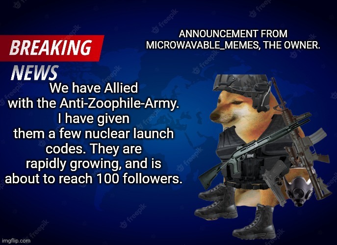 Announcement | ANNOUNCEMENT FROM MICROWAVABLE_MEMES, THE OWNER. We have Allied with the Anti-Zoophile-Army. I have given them a few nuclear launch codes. They are rapidly growing, and is about to reach 100 followers. | image tagged in announcement,good news everyone | made w/ Imgflip meme maker