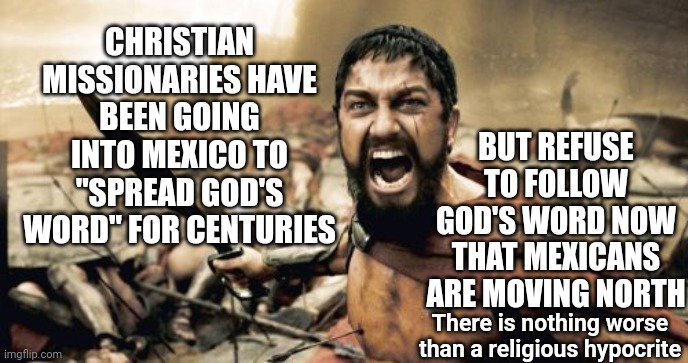 The Best Little Hypokkkrite House | BUT REFUSE TO FOLLOW GOD'S WORD NOW THAT MEXICANS ARE MOVING NORTH; CHRISTIAN MISSIONARIES HAVE BEEN GOING INTO MEXICO TO "SPREAD GOD'S WORD" FOR CENTURIES; There is nothing worse than a religious hypocrite | image tagged in memes,sparta leonidas,christian hypocrites,hypocrites,hypocrisy,do unto others my eye | made w/ Imgflip meme maker