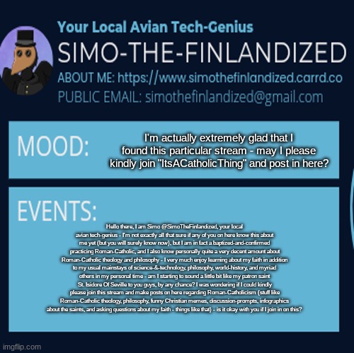 Hello, I'm SimoTheFinlandized - can I please join the "ItsACatholicThing" stream and post content here? I'm Roman-Catholic, BTW. | I'm actually extremely glad that I found this particular stream - may I please kindly join "ItsACatholicThing" and post in here? Hello there, I am Simo @SimoTheFinlandized, your local avian tech-genius - I'm not exactly all that sure if any of you on here know this about me yet (but you will surely know now), but I am in fact a baptized-and-confirmed practicing Roman-Catholic, and I also know personally quite a very decent amount about Roman-Catholic theology and philosophy - I very much enjoy learning about my faith in addition to my usual mainstays of science-&-technology, philosophy, world-history, and myriad others in my personal time - am I starting to sound a little bit like my patron saint St. Isidore Of Seville to you guys, by any chance? I was wondering if I could kindly please join this stream and make posts on here regarding Roman-Catholicism (stuff like Roman-Catholic theology, philosophy, funny Christian memes, discussion-prompts, infographics about the saints, and asking questions about my faith - things like that) - is it okay with you if I join in on this? | image tagged in simothefinlandized announcement template 4 0 | made w/ Imgflip meme maker