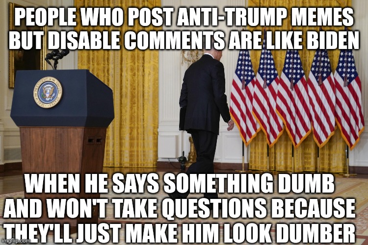 Disable Question Biden | PEOPLE WHO POST ANTI-TRUMP MEMES BUT DISABLE COMMENTS ARE LIKE BIDEN; WHEN HE SAYS SOMETHING DUMB AND WON'T TAKE QUESTIONS BECAUSE THEY'LL JUST MAKE HIM LOOK DUMBER | image tagged in joe biden,crying democrats | made w/ Imgflip meme maker