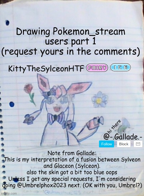(note: if you don't want it up sylceon i'll take it down) | Drawing Pokemon_stream users part 1
(request yours in the comments); KittyTheSylceonHTF; hi there; @-.Gallade.-; Note from Gallade:
This is my interpretation of a fusion between Sylveon and Glaceon (Sylceon).
also the skin got a bit too blue oops
Unless I get any special requests, I'm considering doing @Umbrelphox2023 next. (OK with you, Umbrel?) | made w/ Imgflip meme maker