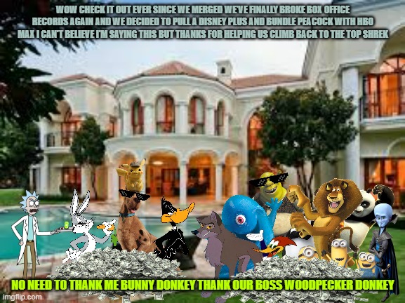 why the comcast warner bros merger can be a good thing | WOW CHECK IT OUT EVER SINCE WE MERGED WE'VE FINALLY BROKE BOX OFFICE RECORDS AGAIN AND WE DECIDED TO PULL A DISNEY PLUS AND BUNDLE PEACOCK WITH HBO MAX I CAN'T BELIEVE I'M SAYING THIS BUT THANKS FOR HELPING US CLIMB BACK TO THE TOP SHREK; NO NEED TO THANK ME BUNNY DONKEY THANK OUR BOSS WOODPECKER DONKEY | image tagged in mansion,memes,warner bros,universal studios | made w/ Imgflip meme maker