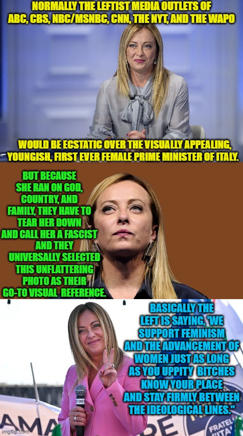 Leftist BELIEVE that everyone is so stupid that nobody will ever realize that they are being hypocrites. | NORMALLY THE LEFTIST MEDIA OUTLETS OF ABC, CBS, NBC/MSNBC, CNN, THE NYT, AND THE WAPO; WOULD BE ECSTATIC OVER THE VISUALLY APPEALING, YOUNGISH, FIRST EVER FEMALE PRIME MINISTER OF ITALY. BUT BECAUSE SHE RAN ON GOD, COUNTRY, AND FAMILY, THEY HAVE TO TEAR HER DOWN AND CALL HER A FASCIST; AND THEY UNIVERSALLY SELECTED THIS UNFLATTERING PHOTO AS THEIR GO-TO VISUAL  REFERENCE. BASICALLY THE LEFT IS SAYING, 'WE SUPPORT FEMINISM AND THE ADVANCEMENT OF WOMEN JUST AS LONG AS YOU UPPITY  BITCHES KNOW YOUR PLACE AND STAY FIRMLY BETWEEN THE IDEOLOGICAL LINES." | image tagged in blatant leftist hypocrites | made w/ Imgflip meme maker