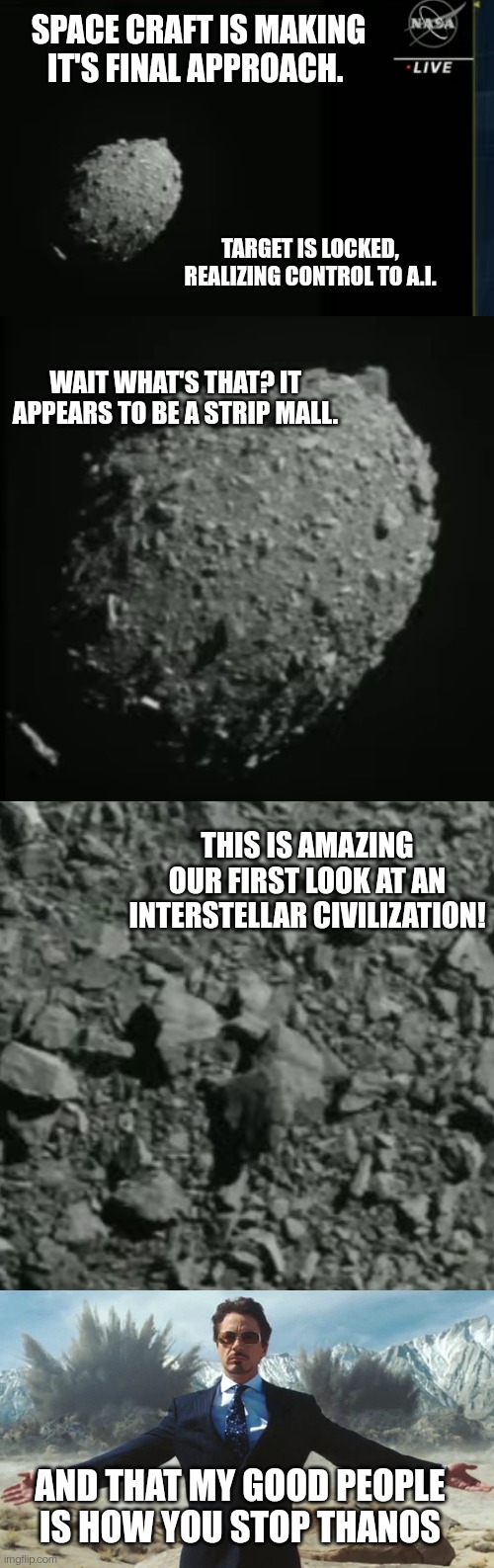 SPACE CRAFT IS MAKING IT'S FINAL APPROACH. TARGET IS LOCKED, REALIZING CONTROL TO A.I. WAIT WHAT'S THAT? IT APPEARS TO BE A STRIP MALL. THIS IS AMAZING OUR FIRST LOOK AT AN INTERSTELLAR CIVILIZATION! AND THAT MY GOOD PEOPLE IS HOW YOU STOP THANOS | image tagged in asteroid,asteroid 2,asteroid close | made w/ Imgflip meme maker