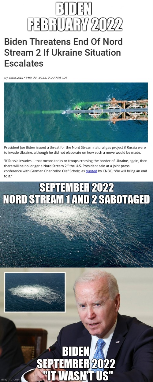 Did they, or didn't they ? | BIDEN 
FEBRUARY 2022; SEPTEMBER 2022
NORD STREAM 1 AND 2 SABOTAGED; BIDEN
SEPTEMBER 2022
  "IT WASN'T US" | image tagged in memes,gas,pipeline,explosion,russia,political meme | made w/ Imgflip meme maker
