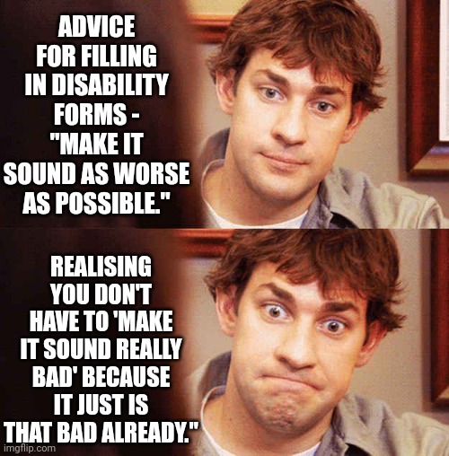 Awkward Office | ADVICE FOR FILLING IN DISABILITY FORMS - "MAKE IT SOUND AS WORSE AS POSSIBLE."; REALISING YOU DON'T HAVE TO 'MAKE IT SOUND REALLY BAD' BECAUSE IT JUST IS THAT BAD ALREADY." | image tagged in awkward office | made w/ Imgflip meme maker