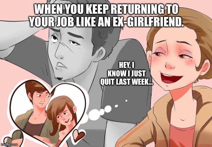 Work | WHEN YOU KEEP RETURNING TO YOUR JOB LIKE AN EX-GIRLFRIEND. HEY, I KNOW I JUST QUIT LAST WEEK… | image tagged in quitting,work,ex girlfriend | made w/ Imgflip meme maker