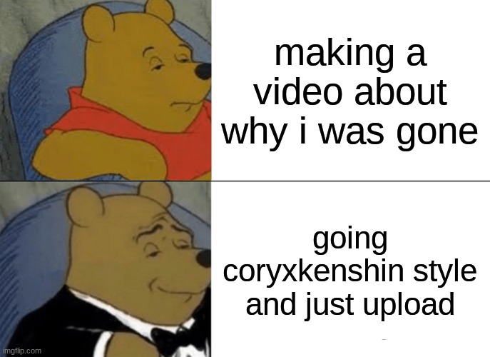 sorry | making a video about why i was gone; going coryxkenshin style and just upload | image tagged in memes,tuxedo winnie the pooh | made w/ Imgflip meme maker