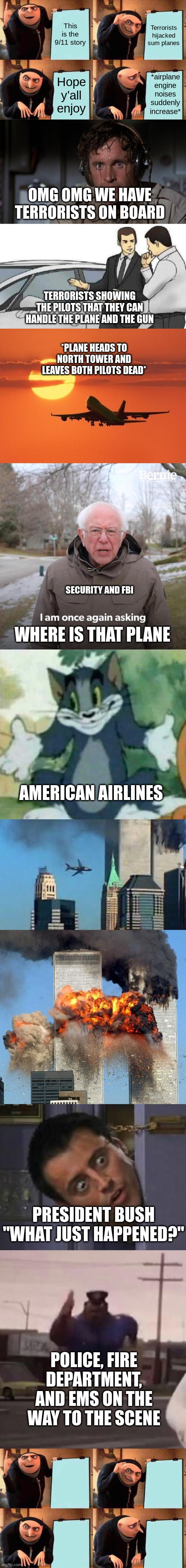 I know this is a little late but this took 10 mins. I'd appreciate an upvote | This is the 9/11 story; Terrorists hijacked sum planes; *airplane engine noises suddenly increase*; Hope y'all enjoy; OMG OMG WE HAVE TERRORISTS ON BOARD; TERRORISTS SHOWING THE PILOTS THAT THEY CAN HANDLE THE PLANE AND THE GUN; *PLANE HEADS TO NORTH TOWER AND LEAVES BOTH PILOTS DEAD*; SECURITY AND FBI; WHERE IS THAT PLANE; AMERICAN AIRLINES; PRESIDENT BUSH "WHAT JUST HAPPENED?"; POLICE, FIRE DEPARTMENT, AND EMS ON THE WAY TO THE SCENE | image tagged in memes,gru's plan,pilot sweating,car salesman slaps roof of car,airplanelove,bernie i am once again asking for your support | made w/ Imgflip meme maker
