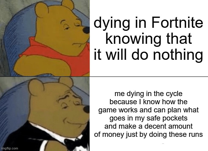 Tuxedo Winnie The Pooh | dying in Fortnite knowing that it will do nothing; me dying in the cycle because I know how the game works and can plan what goes in my safe pockets and make a decent amount of money just by doing these runs | image tagged in memes,tuxedo winnie the pooh | made w/ Imgflip meme maker