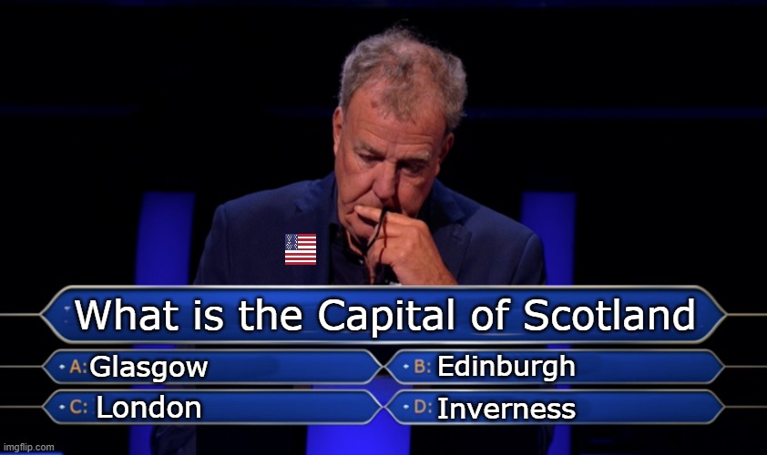 They don't know the capital of Scotland Smh. They always say "London" (from my experience, maybe not yours.) | What is the Capital of Scotland; Glasgow; Edinburgh; London; Inverness | image tagged in jeremy clarkson who wants to be a millionaire,american flag | made w/ Imgflip meme maker