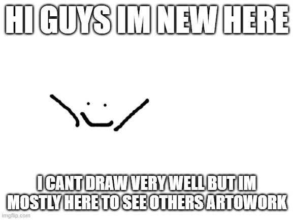 maybe i can pick up some tips here as well | HI GUYS IM NEW HERE; I CANT DRAW VERY WELL BUT IM MOSTLY HERE TO SEE OTHERS ARTOWORK | image tagged in blank white template,im,new | made w/ Imgflip meme maker