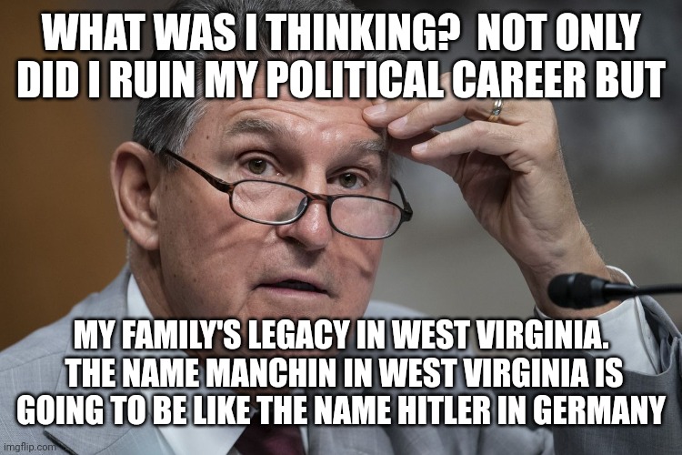 WHAT WAS I THINKING?  NOT ONLY DID I RUIN MY POLITICAL CAREER BUT MY FAMILY'S LEGACY IN WEST VIRGINIA.  THE NAME MANCHIN IN WEST VIRGINIA IS | made w/ Imgflip meme maker