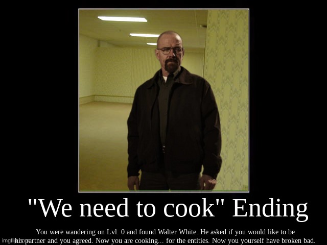 JESSE, WE NEED TO COOK. |  "We need to cook" Ending; You were wandering on Lvl. 0 and found Walter White. He asked if you would like to be his partner and you agreed. Now you are cooking... for the entities. Now you yourself have broken bad. | image tagged in breaking bad | made w/ Imgflip meme maker