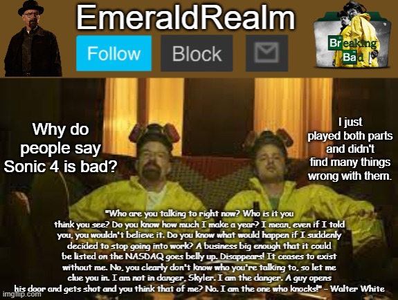 Yeah, the homing attack misses most of the time, I kept falling off ledges, and getting game overs but it is still fun | Why do people say Sonic 4 is bad? I just played both parts and didn't find many things wrong with them. | image tagged in walter white template for emeraldrealm | made w/ Imgflip meme maker