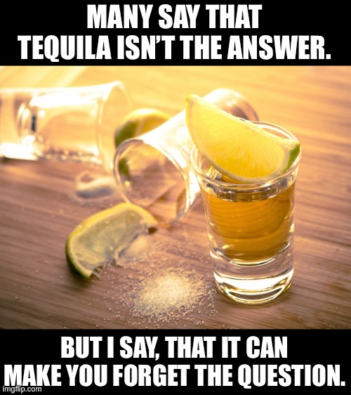 Tequila | MANY SAY THAT TEQUILA ISN’T THE ANSWER. BUT I SAY, THAT IT CAN MAKE YOU FORGET THE QUESTION. | image tagged in tequila shot | made w/ Imgflip meme maker