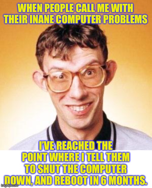 I can certainly sympathise with the nerd | WHEN PEOPLE CALL ME WITH THEIR INANE COMPUTER PROBLEMS; I’VE REACHED THE POINT WHERE I TELL THEM TO SHUT THE COMPUTER DOWN, AND REBOOT IN 6 MONTHS. | image tagged in nerd | made w/ Imgflip meme maker