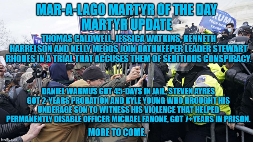 A Trump supporter screamed that Officer Fanone was a "Piece of S4!t," at Kyle Youngs sentencing. | MAR-A-LAGO MARTYR OF THE DAY
MARTYR UPDATE; THOMAS CALDWELL, JESSICA WATKINS, KENNETH HARRELSON AND KELLY MEGGS JOIN OATHKEEPER LEADER STEWART RHODES IN A TRIAL THAT ACCUSES THEM OF SEDITIOUS CONSPIRACY. DANIEL WARMUS GOT 45-DAYS IN JAIL, STEVEN AYRES GOT 2-YEARS PROBATION AND KYLE YOUNG WHO BROUGHT HIS UNDERAGE SON TO WITNESS HIS VIOLENCE THAT HELPED PERMANENTLY DISABLE OFFICER MICHAEL FANONE, GOT 7+YEARS IN PRISON. MORE TO COME. | image tagged in politics | made w/ Imgflip meme maker
