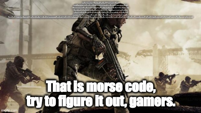 Morse code 3 | - .... . / ..-. .. - -. . ... ... --. .-. .- -- / .--. .- -.-. . .-. / - . ... - / .. ... / .- / -- ..- .-.. - .. ... - .- --. . / .- . .-. --- -... .. -.-. / -.-. .- .--. .- -.-. .. - -.-- / - . ... - / - .... .- - / .--. .-. --- --. .-. . ... ... .. ...- . .-.. -.-- / --. . - ... / -- --- .-. . / -.. .. ..-. ..-. .. -.-. ..- .-.. - / .- ... / .. - / -.-. --- -. - .. -. ..- . ... .-.-.- / - .... . / ..--- ----- / -- . - . .-. / .--. .- -.-. . .-. / - . ... - / .-- .. .-.. .-.. / -... . --. .. -. / .. -. / ...-- ----- / ... . -.-. --- -. -.. ... .-.-.- / .-.. .. -. . / ..- .--. / .- - / - .... . / ... - .- .-. - .-.-.- / - .... . / .-. ..- -. -. .. -. --. / ... .--. . . -.. / ... - .- .-. - ... / ... .-.. --- .-- .-.. -.-- --..-- / -... ..- - / --. . - ... / ..-. .- ... - . .-. / . .- -.-. .... / -- .. -. ..- - . / .- ..-. - . .-. / -.-- --- ..- / .... . .- .-. / - .... .. ... / ... .. --. -. .- .-.. .-.-.- / .- / ... .. -. --. .-.. . / .-.. .- .--. / ... .... --- ..- .-.. -.. / -... . / -.-. --- -- .--. .-.. . - . -.. / . .- -.-. .... / - .. -- . / -.-- --- ..- / .... . .- .-. / - .... .. ... / ... --- ..- -. -.. .-.-.- / .-. . -- . -- -... . .-. / - --- / .-. ..- -. / .. -. / .- / ... - .-. .- .. --. .... - / .-.. .. -. . --..-- / .- -. -.. / .-. ..- -. / .- ... / .-.. --- -. --. / .- ... / .--. --- ... ... .. -... .-.. . .-.-.- / - .... . / ... . -.-. --- -. -.. / - .. -- . / -.-- --- ..- / ..-. .- .. .-.. / - --- / -.-. --- -- .--. .-.. . - . / .- / .-.. .- .--. / -... . ..-. --- .-. . / - .... . / ... --- ..- -. -.. --..-- / -.-- --- ..- .-. / - . ... - / .. ... / --- ...- . .-. .-.-.- / - .... . / - . ... - / .-- .. .-.. .-.. / -... . --. .. -. / --- -. / - .... . / .-- --- .-. -.. / ... - .- .-. - .-.-.- / --- -. / -.-- --- ..- .-. / -- .- .-. -.- --..-- / --. . - / .-. . .- -.. -.-- --..-- / ... - .- .-. - .-.-.-; That is morse code, try to figure it out, gamers. | image tagged in call of duty | made w/ Imgflip meme maker
