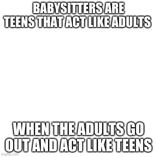 Blank Transparent Square | BABYSITTERS ARE TEENS THAT ACT LIKE ADULTS; WHEN THE ADULTS GO OUT AND ACT LIKE TEENS | image tagged in memes,blank transparent square | made w/ Imgflip meme maker