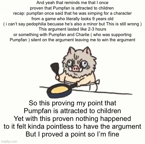 Yes I’m bringing this up again ( I’m bored ) | And yeah that reminds me that I once proven that Pumpfan is attracted to children 
recap: pumpfan once said that he was simping for a character from a game who literally looks 9 years old
( i can’t say pedophilia becuase he’s also a minor but This is still wrong )
This argument lasted like 2-3 hours or something with Pumpfan and Charlie ( who was supporting Pumpfan ) silent on the argument leaving me to win the argument; So this proving my point that Pumpfan is attracted to children
Yet with this proven nothing happened to it felt kinda pointless to have the argument
But I proved a point so I’m fine | image tagged in baby inosuke | made w/ Imgflip meme maker