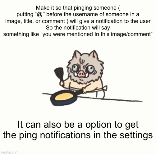 I see people trying to ping people even when they know it doesn’t work | Make it so that pinging someone ( putting “@’’ before the username of someone in a image, title, or comment ) will give a notification to the user
So the notification will say something like “you were mentioned In this image/comment”; It can also be a option to get the ping notifications in the settings | image tagged in baby inosuke | made w/ Imgflip meme maker